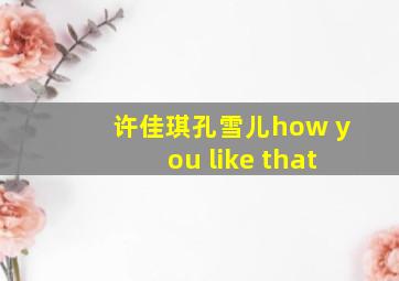 许佳琪孔雪儿how you like that